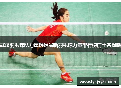 武汉羽毛球队力压群雄最新羽毛球力量排行榜前十名揭晓