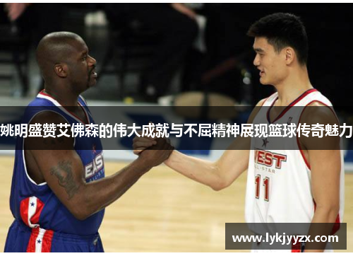 姚明盛赞艾佛森的伟大成就与不屈精神展现篮球传奇魅力