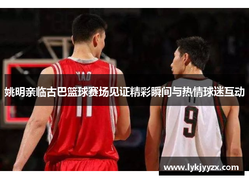 姚明亲临古巴篮球赛场见证精彩瞬间与热情球迷互动