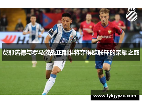 费耶诺德与罗马激战正酣谁将夺得欧联杯的荣耀之巅